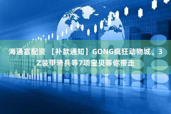 海通富配资 【补款通知】GONG疯狂动物城、3Z装甲骑兵等7项宝贝等你带走