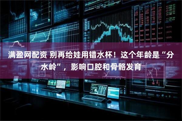 满盈网配资 别再给娃用错水杯！这个年龄是“分水岭”，影响口腔和骨骼发育