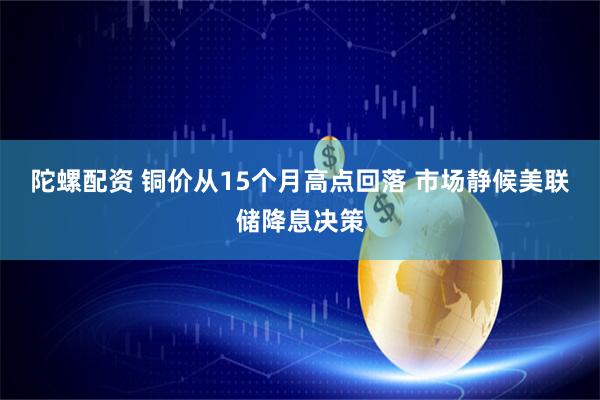 陀螺配资 铜价从15个月高点回落 市场静候美联储降息决策