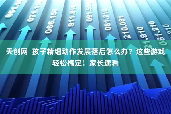 天创网  孩子精细动作发展落后怎么办？这些游戏轻松搞定！家长速看