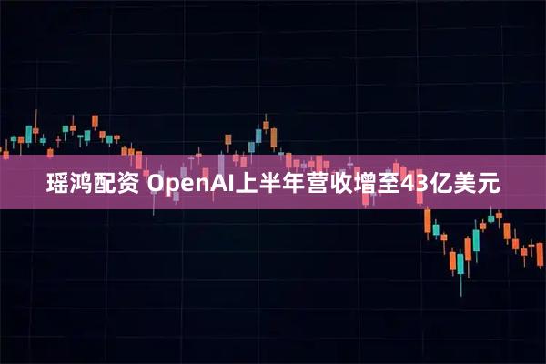 瑶鸿配资 OpenAI上半年营收增至43亿美元