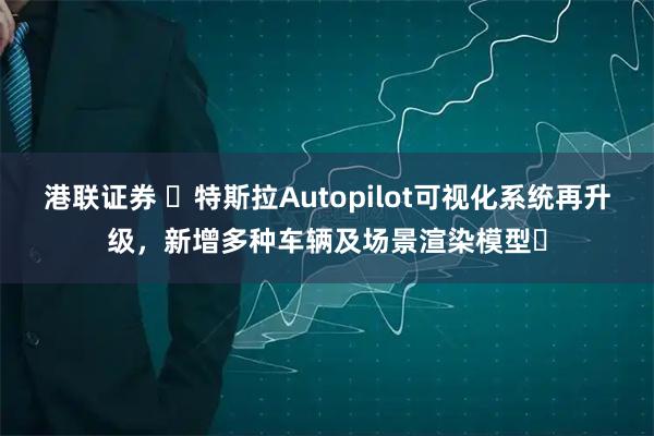 港联证券 ​特斯拉Autopilot可视化系统再升级，新增多种车辆及场景渲染模型​