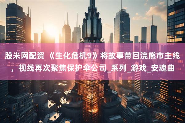 股米网配资 《生化危机9》将故事带回浣熊市主线，视线再次聚焦保护伞公司_系列_游戏_安魂曲