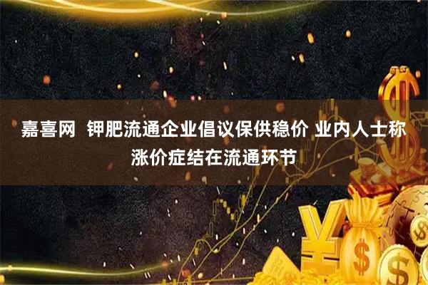嘉喜网  钾肥流通企业倡议保供稳价 业内人士称涨价症结在流通环节