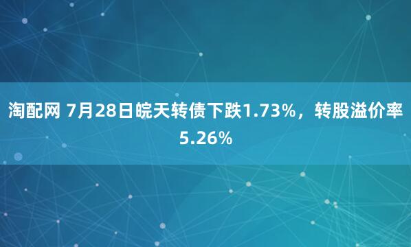 淘配网 7月28日皖天转债下跌1.73%，转股溢价率5.26%