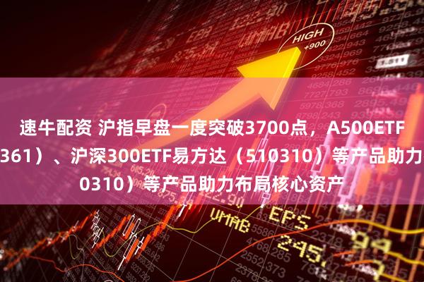 速牛配资 沪指早盘一度突破3700点，A500ETF易方达（159361）、沪深300ETF易方达（510310）等产品助力布局核心资产