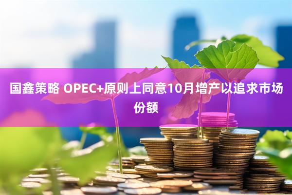 国鑫策略 OPEC+原则上同意10月增产以追求市场份额