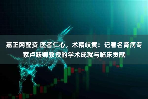 嘉正网配资 医者仁心，术精岐黄：记著名肾病专家卢跃卿教授的学术成就与临床贡献