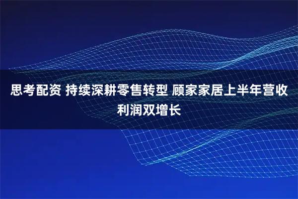 思考配资 持续深耕零售转型 顾家家居上半年营收利润双增长