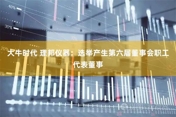 大牛时代 理邦仪器：选举产生第六届董事会职工代表董事