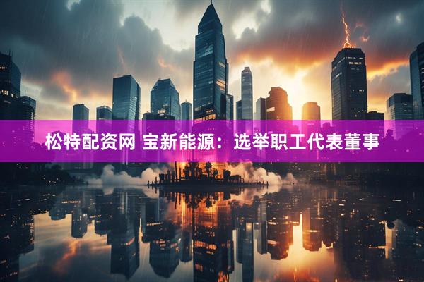 松特配资网 宝新能源：选举职工代表董事