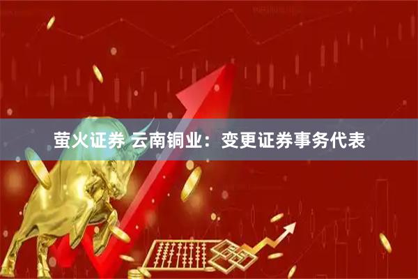 萤火证券 云南铜业：变更证券事务代表