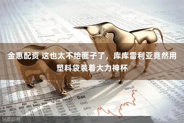 金惠配资 这也太不给面子了，库库雷利亚竟然用塑料袋装着大力神杯